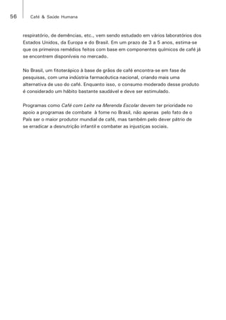 56 Café & Saúde Humana 
respiratório, de demências, etc., vem sendo estudado em vários laboratórios dos 
Estados Unidos, da Europa e do Brasil. Em um prazo de 3 a 5 anos, estima-se 
que os primeiros remédios feitos com base em componentes químicos de café já 
se encontrem disponíveis no mercado. 
No Brasil, um fitoterápico à base de grãos de café encontra-se em fase de 
pesquisas, com uma indústria farmacêutica nacional, criando mais uma 
alternativa de uso do café. Enquanto isso, o consumo moderado desse produto 
é considerado um hábito bastante saudável e deve ser estimulado. 
Programas como Café com Leite na Merenda Escolar devem ter prioridade no 
apoio a programas de combate à fome no Brasil, não apenas pelo fato de o 
País ser o maior produtor mundial de café, mas também pelo dever pátrio de 
se erradicar a desnutrição infantil e combater as injustiças sociais. 
 