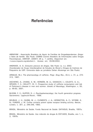 Referências 
ABRAFAM - Associação Brasileira de Apoio às Famílias de Drogadependentes. Droga: 
a febre da família. São Paulo: CEBRID (Centro Brasileiro de Informações sobre Drogas 
Psicotrópicas), UNIFESP, [2000?] 29 p. 1 cartilha. Disponível em: 
<www.impacto.org/abrafam>. Acesso em: 05/06/2002. 
ANDRADE, A. G. Consumo precoce de drogas. São Paulo: [s. n.], 2002. 
(Coordenador do Grupo Interdisciplinar de Estudos de Álcool e Drogas do Instituto de 
Psiquiatria da USP. Entrevista dada ao jornalista Darlan Alvarenga em São Paulo). 
ARNAUD, M.J. The pharmacology of caffeine. Progr. Drug Res., [S.l.], v. 31, p. 273- 
313, 1987. 
ASCHERIO, A.; ZHANG, S. M.; HERMÁN, M. A.; KAWACHI, I.; COLDITZ, G. A.; 
SPEIZER, F. E.; WILLETT, W. C. Prospective study of caffeine consumption and risk 
of Parkinson’s disease in men and women. Annals of Neurology, Washington, v. 50, 
p. 56-63, 2001. 
BLOOM, F. E.; KUPFER, D. J. Psychopharmacology: the fourth generation progress. 
Sacramento: Lippincott-Raven, 1996. 
BOUBLIK, J. H.; QUINN, M. J.; CLEMENTS, J. A.; HERINGTON, A. C.; WYNNE, K. 
N.; FUNDER, J. W. Coffee contains potent opiate receptor binding activity. Nature, 
London, v. 301, p. 246-248, 1983. 
BRASIL. Ministério da Saúde. Fundo Nacional de Saúde: DATASUS, Brasília, 1997a. 
BRASIL. Ministério da Saúde. Uso indevido de drogas & DST/AIDS, Brasília, ano 1, n. 
2, 1997b. 
 