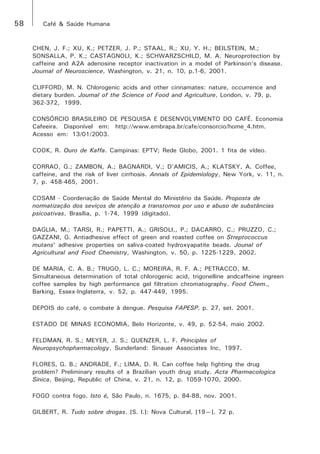 58 Café & Saúde Humana 
CHEN, J. F.; XU, K.; PETZER, J. P.; STAAL, R.; XU, Y. H.; BEILSTEIN, M.; 
SONSALLA, P. K.; CASTAGNOLI, K.; SCHWARZSCHILD, M. A. Neuroprotection by 
caffeine and A2A adenosine receptor inactivation in a model of Parkinson’s disease. 
Journal of Neuroscience, Washington, v. 21, n. 10, p.1-6, 2001. 
CLIFFORD, M. N. Chlorogenic acids and other cinnamates: nature, occurrence and 
dietary burden. Journal of the Science of Food and Agriculture, London, v. 79, p. 
362-372, 1999. 
CONSÓRCIO BRASILEIRO DE PESQUISA E DESENVOLVIMENTO DO CAFÉ. Economia 
Cafeeira. Disponível em: http://www.embrapa.br/cafe/consorcio/home_4.htm. 
Acesso em: 13/01/2003. 
COOK, R. Ouro de Kaffa. Campinas: EPTV; Rede Globo, 2001. 1 fita de vídeo. 
CORRAO, G.; ZAMBON, A.; BAGNARDI, V.; D’AMICIS, A.; KLATSKY, A. Coffee, 
caffeine, and the risk of liver cirrhosis. Annals of Epidemiology, New York, v. 11, n. 
7, p. 458-465, 2001. 
COSAM - Coordenação de Saúde Mental do Ministério da Saúde. Proposta de 
normatização dos seviços de atenção a transtornos por uso e abuso de substâncias 
psicoativas. Brasília, p. 1-74, 1999 (digitado). 
DAGLIA, M.; TARSI, R.; PAPETTI, A.; GRISOLI,, P.; DACARRO, C.; PRUZZO, C.; 
GAZZANI, G. Antiadhesive effect of green and roasted coffee on Streptococcus 
mutans’ adhesive properties on saliva-coated hydroxyapatite beads. Jounal of 
Agricultural and Food Chemistry, Washington, v. 50, p. 1225-1229, 2002. 
DE MARIA, C. A. B.; TRUGO, L. C.; MOREIRA, R. F. A.; PETRACCO, M. 
Simultaneous determination of total chlorogenic acid, trigonelline andcaffeine ingreen 
coffee samples by high performance gel filtration chromatography. Food Chem., 
Barking, Essex-Inglaterra, v. 52, p. 447-449, 1995. 
DEPOIS do café, o combate à dengue. Pesquisa FAPESP. p. 27, set. 2001. 
ESTADO DE MINAS ECONOMIA, Belo Horizonte, v. 49, p. 52-54, maio 2002. 
FELDMAN, R. S.; MEYER, J. S.; QUENZER, L. F. Principles of 
Neuropsychopharmacology. Sunderland: Sinauer Associates Inc, 1997. 
FLORES, G. B.; ANDRADE, F.; LIMA, D. R. Can coffee help fighting the drug 
problem? Preliminary results of a Brazilian youth drug study. Acta Pharmacologica 
Sinica, Beijing, Republic of China, v. 21, n. 12, p. 1059-1070, 2000. 
FOGO contra fogo. Isto é, São Paulo, n. 1675, p. 84-88, nov. 2001. 
GILBERT, R. Tudo sobre drogas. [S. l.]: Nova Cultural, [19—]. 72 p. 
 