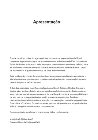Apresentação 
O café, produto nobre do agronegócio e da pauta de exportações do Brasil, 
ocupa um lugar de destaque na história do desenvolvimento do País. Importante 
fonte de divisas e riquezas, valorizado pelo prazer de uma excelente bebida, vem 
se revelando como um alimento nutracêutico (nutricional e farmacêutico), capaz 
de incrementar a qualidade de vida de toda a humanidade. 
Esta publicação – fruto de um minucioso levantamento na literatura existente – 
elucida dúvidas e preconceitos criados a respeito do café, ressaltando inúmeros 
benefícios para a saúde humana. 
À luz das pesquisas científicas realizadas no Brasil, Estados Unidos, Europa e 
Japão, vêm se descobrindo as propriedades medicinais do café, destacando-se 
seus relevantes efeitos no mecanismo de gratificação cerebral e as possibilidades 
de seu uso na prevenção da depressão e suas conseqüências. Também 
relevantes são os efeitos sobre a atenção, concentração, memória e aprendizado. 
Café não é só cafeína. Os mais recentes estudos têm revelado a importância dos 
ácidos clorogênicos e de outros componentes. 
Nesse contexto, amplia-se o prazer de se beber um bom café. 
Antônio de Pádua Nacif 
Gerente-Geral da Embrapa Café 
 