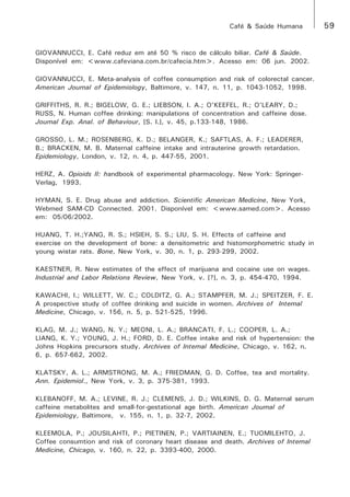 Café & Saúde Humana 59 
GIOVANNUCCI, E. Café reduz em até 50 % risco de cálculo biliar. Café & Saúde. 
Disponível em: <www.cafeviana.com.br/cafecia.htm>. Acesso em: 06 jun. 2002. 
GIOVANNUCCI, E. Meta-analysis of coffee consumption and risk of colorectal cancer. 
American Journal of Epidemiology, Baltimore, v. 147, n. 11, p. 1043-1052, 1998. 
GRIFFITHS, R. R.; BIGELOW, G. E.; LIEBSON, I. A.; O’KEEFEL, R.; O’LEARY, D.; 
RUSS, N. Human coffee drinking: manipulations of concentration and caffeine dose. 
Journal Exp. Anal. of Behaviour, [S. l.], v. 45, p.133-148, 1986. 
GROSSO, L. M.; ROSENBERG, K. D.; BELANGER, K.; SAFTLAS, A. F.; LEADERER, 
B.; BRACKEN, M. B. Maternal caffeine intake and intrauterine growth retardation. 
Epidemiology, London, v. 12, n. 4, p. 447-55, 2001. 
HERZ, A. Opioids II: handbook of experimental pharmacology. New York: Springer- 
Verlag, 1993. 
HYMAN, S. E. Drug abuse and addiction. Scientific American Medicine, New York, 
Webmed SAM-CD Connected. 2001. Disponível em: <www.samed.com>. Acesso 
em: 05/06/2002. 
HUANG, T. H.;YANG, R. S.; HSIEH, S. S.; LIU, S. H. Effects of caffeine and 
exercise on the development of bone: a densitometric and histomorphometric study in 
young wistar rats. Bone, New York, v. 30, n. 1, p. 293-299, 2002. 
KAESTNER, R. New estimates of the effect of marijuana and cocaine use on wages. 
Industrial and Labor Relations Review, New York, v. [?], n. 3, p. 454-470, 1994. 
KAWACHI, I.; WILLETT, W. C.; COLDITZ, G. A.; STAMPFER, M. J.; SPEITZER, F. E. 
A prospective study of coffee drinking and suicide in women. Archives of Internal 
Medicine, Chicago, v. 156, n. 5, p. 521-525, 1996. 
KLAG, M. J.; WANG, N. Y.; MEONI, L. A.; BRANCATI, F. L.; COOPER, L. A.; 
LIANG, K. Y.; YOUNG, J. H.; FORD, D. E. Coffee intake and risk of hypertension: the 
Johns Hopkins precursors study. Archives of Internal Medicine, Chicago, v. 162, n. 
6, p. 657-662, 2002. 
KLATSKY, A. L.; ARMSTRONG, M. A.; FRIEDMAN, G. D. Coffee, tea and mortality. 
Ann. Epidemiol., New York, v. 3, p. 375-381, 1993. 
KLEBANOFF, M. A.; LEVINE, R. J.; CLEMENS, J. D.; WILKINS, D. G. Maternal serum 
caffeine metabolites and small-for-gestational age birth. American Journal of 
Epidemiology, Baltimore, v. 155, n. 1, p. 32-7, 2002. 
KLEEMOLA, P.; JOUSILAHTI, P.; PIETINEN, P.; VARTIAINEN, E.; TUOMILEHTO, J. 
Coffee consumtion and risk of coronary heart disease and death. Archives of Internal 
Medicine, Chicago, v. 160, n. 22, p. 3393-400, 2000. 
 