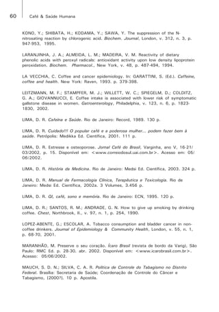 60 Café & Saúde Humana 
KONO, Y.; SHIBATA, H.; KODAMA, Y.; SAWA, Y. The suppression of the N-nitrosating 
reaction by chlorogenic acid. Biochem. Journal, London, v. 312, n. 3, p. 
947-953, 1995. 
LARANJINHA, J. A.; ALMEIDA, L. M.; MADEIRA, V. M. Reactivity of dietary 
phenolic acids with peroxyl radicals: antioxidant activity upon low density lipoprotein 
peroxidation. Biochem. Pharmacol., New York, v. 48, p. 487-494, 1994. 
LA VECCHIA, C. Coffee and cancer epidemiology. In: GARATTINI, S. (Ed.). Caffeine, 
coffee and health. New York: Raven, 1993. p. 379-398. 
LEITZMANN, M. F.; STAMPFER, M. J.; WILLETT, W. C.; SPIEGELM, D.; COLDITZ, 
G. A.; GIOVANNUCCI, E. Coffee intake is associated with lower risk of symptomatic 
gallstone disease in women. Gatroenterology, Philadelphia, v. 123, n. 6, p. 1823- 
1830, 2002. 
LIMA, D. R. Cafeína e Saúde. Rio de Janeiro: Record, 1989. 130 p. 
LIMA, D. R. Cuidado!!! O popular café e a poderosa mulher... podem fazer bem à 
saúde. Petrópolis: Medikka Ed. Científica, 2001. 111 p. 
LIMA, D. R. Estresse e osteoporose. Jornal Café do Brasil, Varginha, ano V, 16-21/ 
03/2002, p. 15. Disponível em: <www.correiodosul.uai.com.br>. Acesso em: 05/ 
06/2002. 
LIMA, D. R. História da Medicina. Rio de Janeiro: Medsi Ed. Científica, 2003. 324 p. 
LIMA, D. R. Manual de Farmacologia Clínica, Terapêutica e Toxicologia. Rio de 
Janeiro: Medsi Ed. Científica, 2002a. 3 Volumes, 3.456 p. 
LIMA, D. R. QI, café, sono e memória. Rio de Janeiro: ECN, 1995. 120 p. 
LIMA, D. R.; SANTOS, R. M.; ANDRADE, G. N. How to give up smoking by drinking 
coffee. Chest, Northbrook, Il., v. 97, n. 1, p. 254, 1990. 
LOPEZ-ABENTE, G.; ESCOLAR, A. Tobacco consumption and bladder cancer in non-coffee 
drinkers. Journal of Epidemiology & Community Health, London, v. 55, n. 1, 
p. 68-70, 2001. 
MARANHÃO, M. Preserve o seu coração. Ícaro Brasil (revista de bordo da Varig), São 
Paulo: RMC Ed. p. 28-30. abr. 2002. Disponível em: <www.icarobrasil.com.br>. 
Acesso: 05/06/2002. 
MAUCH, S. D. N.; SILVA, C. A. R. Política de Controle do Tabagismo no Distrito 
Federal. Brasília: Secretaria de Saúde; Coordenação de Controle do Câncer e 
Tabagismo, [2000?]. 10 p. Apostila. 
 