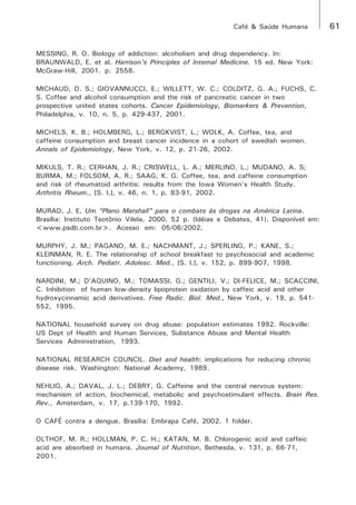Café & Saúde Humana 61 
MESSING, R. O. Biology of addiction: alcoholism and drug dependency. In: 
BRAUNWALD, E. et al. Harrison’s Principles of Internal Medicine. 15 ed. New York: 
McGraw-Hill, 2001. p. 2558. 
MICHAUD, D. S.; GIOVANNUCCI, E.; WILLETT, W. C.; COLDITZ, G. A.; FUCHS, C. 
S. Coffee and alcohol consumption and the risk of pancreatic cancer in two 
prospective united states cohorts. Cancer Epidemiology, Biomarkers & Prevention, 
Philadelphia, v. 10, n. 5, p. 429-437, 2001. 
MICHELS, K. B.; HOLMBERG, L.; BERGKVIST, L.; WOLK, A. Coffee, tea, and 
caffeine consumption and breast cancer incidence in a cohort of swedish women. 
Annals of Epidemiology, New York, v. 12, p. 21-26, 2002. 
MIKULS, T. R.; CERHAN, J. R.; CRISWELL, L. A.; MERLINO, L.; MUDANO, A. S; 
BURMA, M.; FOLSOM, A. R.; SAAG, K. G. Coffee, tea, and caffeine consumption 
and risk of rheumatoid arthritis: results from the Iowa Women’s Health Study. 
Arthritis Rheum., [S. l.], v. 46, n. 1, p. 83-91, 2002. 
MURAD, J. E. Um “Plano Marshall” para o combate às drogas na América Latina. 
Brasília: Instituto Teotônio Vilela, 2000. 52 p. (Idéias e Debates, 41). Disponível em: 
<www.psdb.com.br>. Acesso em: 05/06/2002. 
MURPHY, J. M.; PAGANO, M. E.; NACHMANT, J.; SPERLING, P.; KANE, S.; 
KLEINMAN, R. E. The relationship of school breakfast to psychosocial and academic 
functioning. Arch. Pediatr. Adolesc. Med., [S. l.], v. 152, p. 899-907, 1998. 
NARDINI, M.; D’AQUINO, M.; TOMASSI, G.; GENTILI, V.; DI-FELICE, M.; SCACCINI, 
C. Inhibition of human low-density lipoprotein oxidation by caffeic acid and other 
hydroxycinnamic acid derivatives. Free Radic. Biol. Med., New York, v. 19, p. 541- 
552, 1995. 
NATIONAL household survey on drug abuse: population estimates 1992. Rockville: 
US Dept of Health and Human Services, Substance Abuse and Mental Health 
Services Administration, 1993. 
NATIONAL RESEARCH COUNCIL. Diet and health: implications for reducing chronic 
disease risk. Washington: National Academy, 1989. 
NEHLIG, A.; DAVAL, J. L.; DEBRY, G. Caffeine and the central nervous system: 
mechanism of action, biochemical, metabolic and psychostimulant effects. Brain Res. 
Rev., Amsterdam, v. 17, p.139-170, 1992. 
O CAFÉ contra a dengue. Brasília: Embrapa Café, 2002. 1 folder. 
OLTHOF, M. R.; HOLLMAN, P. C. H.; KATAN, M. B. Chlorogenic acid and caffeic 
acid are absorbed in humans. Journal of Nutrition, Bethesda, v. 131, p. 66-71, 
2001. 
 