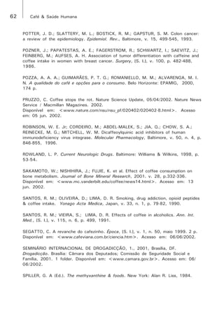62 Café & Saúde Humana 
POTTER, J. D.; SLATTERY, M. L.; BOSTICK, R. M.; GAPSTUR, S. M. Colon cancer: 
a review of the epidemiology. Epidemiol. Rev., Baltimore, v. 15, 499-545, 1993. 
POZNER, J.; PAPATESTAS, A. E.; FAGERSTROM, R.; SCHWARTZ, I.; SAEVITZ, J.; 
FEINBERG, M.; AUFSES, A. H. Association of tumor differentiation with caffeine and 
coffee intake in women with breast cancer. Surgery, [S. l.], v. 100, p. 482-488, 
1986. 
POZZA, A. A. A.; GUIMARÃES, P. T. G.; ROMANIELLO, M. M.; ALVARENGA, M. I. 
N. A qualidade do café e opções para o consumo. Belo Horizonte: EPAMIG, 2000, 
174 p. 
PRUZZO, C. Coffee stops the rot. Nature Science Update, 05/04/2002. Nature News 
Service / Macmillan Magazines. 2002. 
Disponível em: <www.nature.com/nsu/nsu_pf/020402/020402-8.html>. Acesso 
em: 05 jun. 2002. 
ROBINSON, W. E. Jr; CORDEIRO, M.; ABDEL-MALEK, S.; JIA, Q.; CHOW, S. A.; 
REINECKE, M. G.; MITCHELL, W. M. Dicaffeoylquinic acid inhibitors of human 
immunodeficiency virus integrase. Molecular Pharmacology, Baltimore, v. 50, n. 4, p. 
846-855, 1996. 
ROWLAND, L. P. Current Neurologic Drugs. Baltimore: Williams & Wilkins, 1998, p. 
53-54. 
SAKAMOTO, W.; NISHIHIRA, J.; FUJIE, K. et al. Effect of coffee consumption on 
bone metabolism. Journal of Bone Mineral Research, 2001. v. 28, p.332-336. 
Disponível em: <www.mc.vanderbilt.edu/coffee/news14.html>. Acesso em: 13 
jun. 2002. 
SANTOS, R. M.; OLIVEIRA, D.; LIMA, D. R. Smoking, drug addiction, opioid peptides 
& coffee intake. Yonago Acta Medica, Japan, v. 33, n. 1, p. 79-82, 1990. 
SANTOS, R. M.; VIEIRA, S.; LIMA, D. R. Effects of coffee in alcoholics. Ann. Int. 
Med., [S. l.], v. 115, n. 6, p. 499, 1991. 
SEGATTO, C. A revanche do cafezinho. Época, [S. l.], v. 1, n. 50, maio 1999. 2 p. 
Disponível em: <www.cafeviana.com.br/ciencia.htm>. Acesso em: 06/06/2002. 
SEMINÁRIO INTERNACIONAL DE DROGADICÇÃO, 1., 2001, Brasília, DF. 
Drogadicção. Brasília: Câmara dos Deputados; Comissão de Seguridade Social e 
Família, 2001. 1 folder. Disponível em: <www.camara.gov.br>. Acesso em: 06/ 
06/2002. 
SPILLER, G. A (Ed.). The methyxanthine & foods. New York: Alan R. Liss, 1984. 
 