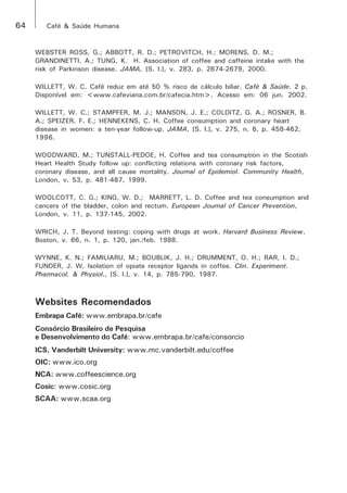 64 Café & Saúde Humana 
WEBSTER ROSS, G.; ABBOTT, R. D.; PETROVITCH, H.; MORENS, D. M.; 
GRANDINETTI, A.; TUNG, K. H. Association of coffee and caffeine intake with the 
risk of Parkinson disease. JAMA, [S. l.], v. 283, p. 2674-2679, 2000. 
WILLETT, W. C. Café reduz em até 50 % risco de cálculo biliar. Café & Saúde. 2 p. 
Disponível em: <www.cafeviana.com.br/cafecia.htm>. Acesso em: 06 jun. 2002. 
WILLETT, W. C.; STAMPFER, M. J.; MANSON, J. E.; COLDITZ, G. A.; ROSNER, B. 
A.; SPEIZER, F. E.; HENNEKENS, C. H. Coffee consumption and coronary heart 
disease in women: a ten-year follow-up. JAMA, [S. l.], v. 275, n. 6, p. 458-462, 
1996. 
WOODWARD, M.; TUNSTALL-PEDOE, H. Coffee and tea consumption in the Scotish 
Heart Health Study follow up: conflicting relations with coronary risk factors, 
coronary disease, and all cause mortality. Journal of Epidemiol. Community Health, 
London, v. 53, p. 481-487, 1999. 
WOOLCOTT, C. G.; KING, W. D.; MARRETT, L. D. Coffee and tea consumption and 
cancers of the bladder, colon and rectum. European Journal of Cancer Prevention, 
London, v. 11, p. 137-145, 2002. 
WRICH, J. T. Beyond testing: coping with drugs at work. Harvard Business Review, 
Boston, v. 66, n. 1, p. 120, jan./feb. 1988. 
WYNNE, K. N.; FAMILIARU, M.; BOUBLIK, J. H.; DRUMMENT, O. H.; RAR, I. D.; 
FUNDER, J. W. Isolation of opiate receptor ligands in coffee. Clin. Experiment. 
Pharmacol. & Physiol., [S. l.], v. 14, p. 785-790, 1987. 
Websites Recomendados 
Embrapa Café: www.embrapa.br/cafe 
Consórcio Brasileiro de Pesquisa 
e Desenvolvimento do Café: www.embrapa.br/cafe/consorcio 
ICS, Vanderbilt University: www.mc.vanderbilt.edu/coffee 
OIC: www.ico.org 
NCA: www.coffeescience.org 
Cosic: www.cosic.org 
SCAA: www.scaa.org 
 