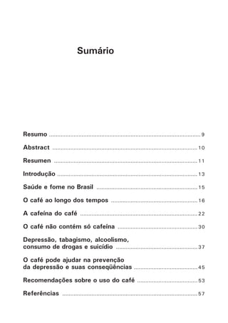 Sumário 
Resumo ............................................................................................. 9 
Abstract ......................................................................................... 10 
Resumen ........................................................................................ 11 
Introdução ...................................................................................... 13 
Saúde e fome no Brasil .............................................................. 15 
O café ao longo dos tempos ..................................................... 16 
A cafeína do café ........................................................................ 22 
O café não contém só cafeína ................................................. 30 
Depressão, tabagismo, alcoolismo, 
consumo de drogas e suicídio .................................................. 37 
O café pode ajudar na prevenção 
da depressão e suas conseqüências ....................................... 45 
Recomendações sobre o uso do café ..................................... 53 
Referências ................................................................................... 57 
 