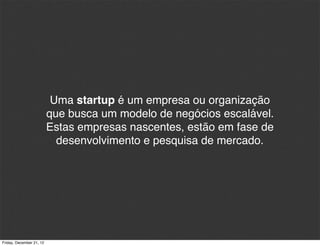 Uma startup é um empresa ou organização
                          que busca um modelo de negócios escalável.
                          Estas empresas nascentes, estão em fase de
                            desenvolvimento e pesquisa de mercado.




Friday, December 21, 12
 