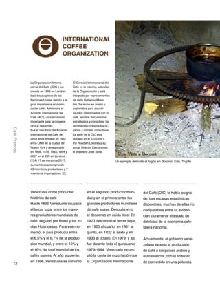 12
CaféFrancés
La Organización Interna-
cional del Café ( OIC ) fue
creada en 1963 en Londres
bajo los auspicios de las
Naciones Unidas debido a la
gran importancia económi-
ca del café . Administra el
Acuerdo Internacional del
Café (ACI), un instrumento
importante para la coopera-
ción al desarrollo.
Fue el resultado del Acuerdo
Internacional del Café de
cinco años firmado en 1962
en la ONU en la ciudad de
Nueva York y renegociado
en 1968, 1976, 1983, 1994 y
2007 en el ICO en Londres .
[1] Al 17 de marzo de 2017,
su membresía comprende
43 miembros productores y 7
miembros importadores. [2]
Venezuela como productor
histórico de café
Hasta 1895 Venezuela ocupaba
el tercer lugar entre los mayo-
res productores mundiales de
café, seguido por Brasil y las In-
dias Holandesas. Para ese mo-
mento, el país producía entre
el 6,5% y el 6,7% de la produc-
ción mundial, y entre el 15% y
el 16% del total mundial de los
cafés suaves. Al año siguiente,
en 1896, Venezuela se convirtió
en el segundo productor mun-
dial y en el primero entre los
grandes productores mundiales
de café suave. Después vino
el descenso en caída libre: En
1920 descendió al tercer lugar,
en 1925 al cuarto, en 1931 al
quinto, en 1932 al sexto y en
1933 al octavo. En 1979, y así
fue durante todo el quinquenio
1979-1984, Venezuela incum-
plió la cuota de exportación que
la Organización Internacional
del Café (OIC) le había asigna-
do. Las escasas estadísticas
disponibles, muchas de ellas no
comparables entre sí, eviden-
cian cluramente el estado de
debilidad de la economía cafe-
talera nacional.
Actualmente, el gobierno vene-
zolano exporta la producción
de café a los países árabes y
euroasiáticos, con la finalidad
de convertirlo en una potencia
El Consejo Internacional del
Café es la máxima autoridad
de la Organización y está
integrado por representantes
de cada Gobierno Miem-
bro. Se reúne en marzo y
septiembre para discutir
asuntos relacionados con el
café, aprobar documentos
estratégicos y considerar las
recomendaciones de los ór-
ganos y comités consultivos.
La sede de la OIC está
ubicada en el 222 Grey’s
Inn Road en Londres y su
actual Director Ejecutivo es
el brasileño José Sette.
Un ejemplo del café al fogón en Boconó, Edo. Trujillo
 
