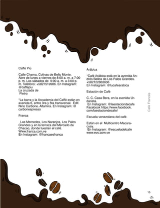 15
CaféFrancés
Caffé Piú
 
Calle Chama, Colinas de Bello Monte.
Abre de lunes a viernes de 8:00 a. m. a 7:00
p. m. Los sábados de  9:00 a. m. a 3:00 p.
m. Teléfono: +5827519986. En Instagram:
@caffepiu
La cruzada de
Pietro
*La barra y la Accademia del Caffé están en
avenida 6, entre 3ra y 5ta transversal.  Edif.
Nino Carbone. Altamira. En Instagram: @
carbonespresso
Franca
Las Mercedes, Los Naranjos, Los Palos
Grandes y en la terraza del Mercado de
Chacao, donde tuestan el café.
Www.franca.com.ve
En Instagram: @francaesfranca
Arábica
*Café Arábica está en la avenida An-
drés Bellos de Los Palos Grandes.
+582122863636
En Instagram: @tucafearabica
Estación de Café
C. C. Casa Bera, en la avenida Ur-
daneta.
En Instagram: @laestaciondecafe
Facebook https://www.facebook.
com/laestaciondecafe/
Escuela venezolana del café
Están en el  Multicentro Macara-
cuay.
En Instagram: @escueladelcafe
www.evc.com.ve
 