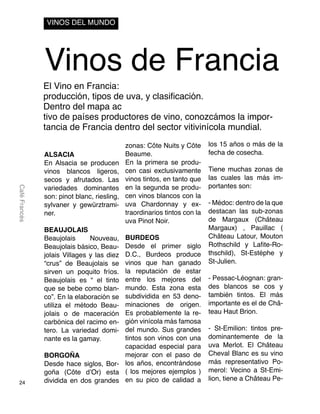 24
CaféFrancés
Vinos de Francia
El Vino en Francia:
producción, tipos de uva, y clasificación.
Dentro del mapa ac
tivo de países productores de vino, conozcámos la impor-
tancia de Francia dentro del sector vitivinícola mundial.
VINOS DEL MUNDO
ALSACIA
En Alsacia se producen
vinos blancos ligeros,
secos y afrutados. Las
variedades dominantes
son: pinot blanc, riesling,
sylvaner y gewürztrami-
ner.
BEAUJOLAIS
Beaujolais Nouveau,
Beaujolais básico, Beau-
jolais Villages y las diez
“crus” de Beaujolais se
sirven un poquito fríos.
Beaujolais es “ el tinto
que se bebe como blan-
co”. En la elaboración se
utiliza el método Beau-
jolais o de maceración
carbónica del racimo en-
tero. La variedad domi-
nante es la gamay.
BORGOÑA
Desde hace siglos, Bor-
goña (Côte d’Or) esta
dividida en dos grandes
zonas: Côte Nuits y Côte
Beaume.
En la primera se produ-
cen casi exclusivamente
vinos tintos, en tanto que
en la segunda se produ-
cen vinos blancos con la
uva Chardonnay y ex-
traordinarios tintos con la
uva Pinot Noir.
BURDEOS
Desde el primer siglo
D.C., Burdeos produce
vinos que han ganado
la reputación de estar
entre los mejores del
mundo. Esta zona esta
subdividida en 53 deno-
minaciones de origen.
Es probablemente la re-
gión vinícola más famosa
del mundo. Sus grandes
tintos son vinos con una
capacidad especial para
mejorar con el paso de
los años, encontrándose
( los mejores ejemplos )
en su pico de calidad a
los 15 años o más de la
fecha de cosecha.
Tiene muchas zonas de
las cuales las más im-
portantes son:
- Médoc: dentro de la que
destacan las sub-zonas
de Margaux (Château
Margaux) , Pauillac (
Château Latour, Mouton
Rothschild y Lafite-Ro-
thschild), St-Estéphe y
St-Julien.
- Pessac-Léognan: gran-
des blancos se cos y
también tintos. El más
importante es el de Châ-
teau Haut Brion.
- St-Emilion: tintos pre-
dominantemente de la
uva Merlot. El Château
Cheval Blanc es su vino
más representativo Po-
merol: Vecino a St-Emi-
lion, tiene a Château Pe-
 