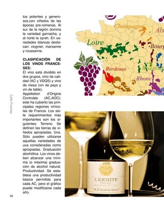26
CaféFrancés
tos potentes y genero-
sos,con viñedos de las
épocas pre-romanas. Al
sur de la región domina
la variedad garnacha, y
al norte la syrah. En va-
riedades blancas desta-
can: viognier, marsanne
y roussanne.
CLASIFICACIÓN DE
LOS VINOS FRANCE-
SES:
El vino está dividido en
dos grupos, vino de cali-
dad (AC y VDQS) y vino
de mesa (vin de pays y
vin de table).
Appellation d’Origine
Controlée (AC,AOC):
este ha cubierto las prin-
cipales regiones viníco-
las de Francia. Los sie-
te requerimientos más
importantes son los si-
guientes: Terreno. Se
definen las tierras de vi-
ñedos apropiadas. Uva.
Sólo pueden utilizarse
aquellas variedades de
uva consideradas como
apropiadas. Graduación
alcohólica. Los vinos de-
ben alcanzar una míni-
ma (o máxima) gradua-
ción de alcohol natural.
Productividad. Se esta-
blece una productividad
básica permitida para
cada AC, pero el gráfico
puede modificarse cada
año.
 