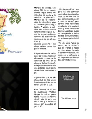 27
CaféFrancés
Manejo del viñedo. Los
vinos AC deben seguir
ciertas reglas sobre los
métodos de poda y la
densidad de plantación.
Manejo de la elabora-
ción del vino.Cada vino
AC tiene su propia regu-
lación. A veces, la adi-
ción de azúcardurante
la fermentación para au-
mentar la graduación al-
cohólica se acepta en el
norte pero no en el sur.
Cata y
análisis. Desde 1974 los
vinos deben pasar un
panel de cata.
Etiquetado con la varie-
dad. Se tiene a restringir
el uso del nombre de la
variedad de uva en la
etiqueta de los vinos AC,
excepto cuando ésta sea
una práctica establecida
desde hace mucho tiem-
po.
Argumentan que la ex-
clusividad de los vinos
franceses radican en su
terroir y no en la uva.
•Vin Délimité de Quali-
té Supérieure (VDQS)
Grupo de calidad poco
fiable. Ya no se incluye
ningún vin de pays en
los VDQS, y a veces al-
gunos son pasados al
grupo AC.
• Vin de pays Esta cate-
goría da una definición
regional de los vinos bá-
sicos de mezcla. Las re-
glas son similares que en
el caso de los AC, pero
permite más flexibilidad
en relación a la producti-
vidad y a las variedades
de uva. La calidad puede
ser estupenda e indica
calidad delfrutoyunaela-
boracióncompetentedel-
vino.
•Vin de table “Vino de
mesa”, es la titulación
que se otorga a todos
los otros vinos. No exis-
te control de calidad, ex-
cepto en lo referente a
las regulaciones básicas
dela sanidad pública.
Tradición en vinos
disfrute de los
mejores vinos
del mundo
 