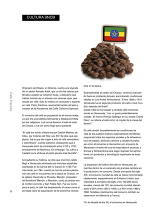 6
CaféFrancés
Originario de Etiopia, en Abisinia, cuenta una leyenda
de un pastor llamado Kaldi, que un día las cabras que
llevaba a pastar se volvieron locas, y descubrió que
habían comido de un arbusto con cerezas rojas, que
resultó ser café. Esto lo reseña un conocedor y experto
en café, Pietro Carbone, reconocido barista del país y
creador de la Accademia del Caffe Carbone Espresso.
El consumo del café se popularizó en el mundo árabe,
ya que era una bebida estimulante y estaba permitida
por los religiosos. Los turcos llevaron el café al resto
de Europa, y fue así como llegó para quedarse
“El café fue traído a Martinica por Gabriel Mathieu de
Clieu, por órdenes del Rey Luis XIV. Se dice que esa
planta, fue la que dio origen a todo el café venezolano
y colombiano”, cuenta Carbone, destacando que a
Venezuela entró de contrabando entre 1723 y 1732,
precisamente de Martinica. Sin embargo, “su cultivo y
traslado se le atribuye al padre jesuita José Gumilla”.
Consultando su historia, se dice que el primer cafeto
llegó a Venezuela sembrado por misiones españolas
asentadas en la cuenca del río Caroní en 1730. Fue
más tarde, en 1784, cuando se hizo la primera planta-
ción de café en los jardines de la aldea de Chacao, en
la célebre Hacienda La Floresta, Blandín, propiedad
de Bartolomé Blandín, o Blandain, como al parecer era
el nombre correcto, y San Felipe Neri. Fue así como
poco a poco, el café fue desplazando al cacao como el
principal rubro de exportación de la economía venezo-
lana en la época.
Extendiéndose al cantón de Chacao, continuó avanzan-
do hacia el occidente del país, encontrando condiciones
ideales en Los Andes Venezolanos. “Entre 1909 y 1919
Venezuela fue el segundo productor de café e nivel mun-
dial, después de Brasil”.
Desde 1900 se ha tostado y vendido café comercial-
mente en Venezuela, “con un gusto preferiblemente
‘colado’. El mismo Rómulo Gallegos en su novela ‘Canta
Claro’, se refería al café como ‘el orgullo de la mesa del
llanero’”.
El café cambió favorablemente las condiciones de
vida de los pueblos andinos especialmente de Mérida,
mejorando todos los aspectos sociales y de infraestruc-
tura del estado, abriendo caminos y canales fluviales;
así como el comercio e intercambio con el puerto de
Maracaibo a través del cual se exportaba el producto a
Europa y Norteamérica para luego regresar los agricul-
tores con productos y tecnologías importados de esas
naciones.
La expansión del cultivo del café en Venezuela, se
inscribe dentro de un escenario de grandes cambios en
la producción y el consumo. Desde principios del siglo
XIX, el consumo mundial de café se había incrementado
rápidamente, especialmente en Estados Unidos, que
importaba a principios del siglo unos 100.000 sacos
anuales, menos del 10% de consumo mundial, eleván-
dose al 30% entre 1855 y 1859, y al 40% entre 1880 y
1890. Notables crecimientos del consumo también se
observaron en Alemania y Francia.
“En la década de los 50, el consumo en Venezuela
CULTURA SNOB
 