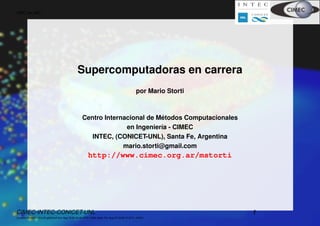 HPC en MC




                                                   Supercomputadoras en carrera
                                                                                                    por Mario Storti



                                                                                 ´
                                                       Centro Internacional de Metodos Computacionales
                                                                     en Ingenier´a - CIMEC
                                                                                ı
                                                          INTEC, (CONICET-UNL), Santa Fe, Argentina
                                                                    mario.storti@gmail.com
                                                            http://www.cimec.org.ar/mstorti




CIMEC-INTEC-CONICET-UNL                                                                                                1
((version texstuff-1.2.0-25-gfa23cc8 Sun Aug 19 22:39:36 2012 -0300) (date Thu Aug 23 18:49:15 2012 -0300))
 