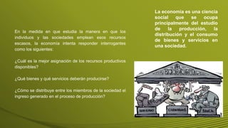 En la medida en que estudia la manera en que los
individuos y las sociedades emplean esos recursos
escasos, la economía intenta responder interrogantes
como los siguientes:
¿Cuál es la mejor asignación de los recursos productivos
disponibles?
¿Qué bienes y qué servicios deberán producirse?
¿Cómo se distribuye entre los miembros de la sociedad el
ingreso generado en el proceso de producción?
La economía es una ciencia
social que se ocupa
principalmente del estudio
de la producción, la
distribución y el consumo
de bienes y servicios en
una sociedad.
 