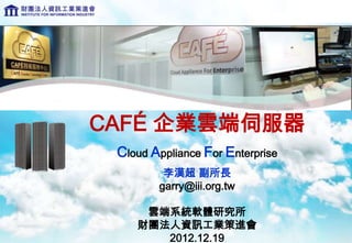 CAFÉ 企業雲端伺服器
 Cloud Appliance For Enterprise
         李漢超 副所長
        garry@iii.org.tw

     雲端系統軟體研究所
    財團法人資訊工業策進會
       2012.12.19
 