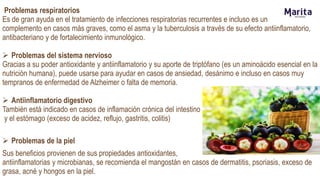 Problemas respiratorios
Es de gran ayuda en el tratamiento de infecciones respiratorias recurrentes e incluso es un
complemento en casos más graves, como el asma y la tuberculosis a través de su efecto antiinflamatorio,
antibacteriano y de fortalecimiento inmunológico.
 Problemas del sistema nervioso
Gracias a su poder antioxidante y antiinflamatorio y su aporte de triptófano (es un aminoácido esencial en la
nutrición humana), puede usarse para ayudar en casos de ansiedad, desánimo e incluso en casos muy
tempranos de enfermedad de Alzheimer o falta de memoria.
 Antiinflamatorio digestivo
También está indicado en casos de inflamación crónica del intestino
y el estómago (exceso de acidez, reflujo, gastritis, colitis)
 Problemas de la piel
Sus beneficios provienen de sus propiedades antioxidantes,
antiinflamatorias y microbianas, se recomienda el mangostán en casos de dermatitis, psoriasis, exceso de
grasa, acné y hongos en la piel.
 