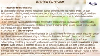 BENEFICIOS DEL PSYLLIUM
 1 - Mejora el tránsito intestinal
Se sabe que el psyllium es una fibra natural que, cuando se ingiere, esta fibra natural ayuda a un buen
funcionamiento intestinal, cuando entra en contacto con el agua, forma una especie de pasta (gel), que limpia
las paredes del intestino y ayuda a eliminar las toxinas e impurezas en las heces sin afectar la buena flora
bacteriana del intestino.
Es muy eficaz para ayudar a tratar resfriados, hemorroides, colitis ulcerosa, fisuras anales y enfermedad de
Crohn. También puede ser útil en casos de diarrea, porque, a pesar de ser un laxante natural, promueve toda
esta limpieza, sin causar desorden intestinal.
 2 - Ayuda en la pérdida de peso
Esta capacidad de "barrer" las toxinas e impurezas del cuerpo hace que Psyllium sea un gran aliado para perder
peso. Cuando entra en contacto con el agua, la fibra natural aumenta de tamaño, formando una “masa" que
limpia el intestino, incluida la captura de compuestos no deseados, como ciertos tipos de azúcares,
carbohidratos y colesterol, y provocando su eliminación correcta. Recuerde que el psyllium no elimina la grasa
corporal, ayuda a reducir la absorción de grasa de los alimentos. Además de todo esto, la gran cantidad de
fibras promueve la sensación de saciedad, formando un gel que le dice al cerebro que ya tiene una parte del
estómago llena y que se necesita una cantidad menor en la comida que la cantidad habitual y retarda el tiempo
que la persona vuelva a sentir hambre, evitando también la búsqueda de picoteos durante el día.
 