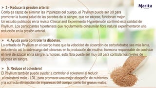  3 - Reduce la presión arterial
Como es capaz de eliminar las impurezas del cuerpo, el Psyllium puede ser útil para
promover la buena salud de las paredes de la sangre, que sin exceso, funcionan mejor.
Un estudio publicado en la revista Clinical and Experimental Hypertensión confirmó esta calidad de
Psyllium. Los participantes hipertensos que regularmente consumían fibra natural experimentaron una
reducción en la presión arterial.
 4. Ayuda para controlar la diabetes.
La entrada de Psyllium en el cuerpo hace que la velocidad de absorción de carbohidratos sea más lenta,
reduciendo así la sobrecarga del páncreas en la producción de insulina; hormona responsable de controlar
el nivel de azúcar en la sangre. Entonces, esta fibra puede ser muy útil para controlar los niveles de
glucosa en sangre.
 5. Reduce el colesterol
El Psyllium también puede ayudar a controlar el colesterol al reducir
el colesterol malo - LDL, para promover una mejor absorción de nutrientes
y la correcta eliminación de impurezas del cuerpo, como las grasas malas.
 