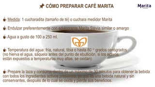 📌 CÓMO PREPARAR CAFÉ MARITA
☕ Medida: 1 cucharadita (tamaño de té) o cuchara medidor Marita
☕ Endulzar preferentemente con edulcorante Marita Stévia similar o amargo
☕ Agua a gusto de 100 a 250 ml.
☕ Temperatura del agua: fría, natural, tibia o hasta 80 ° grados centigrados
(no hierva el agua, sáquela antes del punto de ebullición, si los activos
están expuestos a temperaturas muy altas, se oxidan)
☕ Prepare la taza y consuma dentro de un máximo de 30 minutos para obtener la bebida
con todos los ingredientes activos presentes, ya que es una bebida natural y sin
conservantes, después de lo cual se oxida y pierde sus beneficios.
 