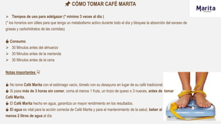 📌 CÓMO TOMAR CAFÉ MARITA
 Tiempos de uso para adelgazar (* mínimo 3 veces al día )
(* los horarios son útiles para que tenga un metabolismo activo durante todo el día y bloquee la absorción del exceso de
grasas y carbohidratos de las comidas)
☕ Consumo
 30 Minutos antes del almuerzo
 30 Minutos antes de la merienda
 30 Minutos antes de la cena
Notas importantes 👇
☕ No tome Café Marita con el estómago vacío, tómelo con su desayuno en lugar de su café tradicional.
☕ Si pasa más de 3 horas sin comer, coma al menos 1 fruta, un trozo de queso o 3 nueces, antes de tomar
Café Marita.
☕ El Café Marita hecho en agua, garantiza un mayor rendimiento en los resultados.
☕ El agua es vital para la acción correcta de Café Marita y para el mantenimiento de la salud, beber al
menos 2 litros de agua al día
 