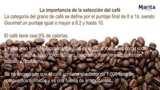 La importancia de la selección del café
La categoría del grano de café se define por el puntaje final de 0 a 10, siendo
Gourmet un puntaje igual o mayor a 8.2 y hasta 10.
El café tiene casi 0% de calorías.
Es una gran fuente de cafeína, además de algunos minerales como sodio,
tiamina, niacina, ácido fólico, fósforo, magnesio, manganeso, junto con
potasio y riboflavina.
Se ha encontrado que el café contiene alrededor de 1.000 tipos de
compuestos químicos y es una fuente de antioxidantes.
 