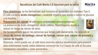 Beneficios del Café Marita 3.0 Gourmet para la salud
Para diabéticos: se ha demostrado que funciona en pacientes con diabetes Tipo II.
El café contiene ácido clorogénico y alcaloide trigalino que ayuda a reducir la glucosa
y la insulina.
Prevención del cáncer: el café tiene propiedades anticancerígenas.
La presencia de ácido clorogénico, ácido caféico, fitoestrógenos ayuda a
reducir el riesgo de cáncer de seno.
Se ha encontrado que en las personas que toman café diariamente, ha reducido el
riesgo de cáncer de esófago, cáncer de faringe, cáncer oral, cáncer de próstata y
cáncer de hígado.
Entonces, como puede ver, el café tiene enormes efectos beneficiosos para prevenir
esta enfermedad mortal, todos debemos consumir de 3 a 5 tazas de café al día para
mantenerse saludables y estar prevenidos.
 