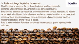  Reduce el riesgo de pérdida de memoria:
El café mejora la memoria. Se ha demostrado que ayuda a prevenir la
demencia y la enfermedad de Alzheimer en las personas mayores.
Esto ayuda a bloquear los efectos de un neurotransmisor llamado adenosina. El bloqueo
de los efectos inhibitorios de la adenosina ayuda a aumentar la eficiencia neuronal en el
cerebro y libera neurotransmisores como la dopamina y la noradrenalina, ayuda a
mejorar el estado de ánimo y alivia el estrés.
Para la enfermedad de Parkinson también se ha demostrado que su ingesta puede
reducirlos.
 Protege el hígado: el consumo de café ayuda a mejorar la eficiencia del hígado,
esto reduce el riesgo de colangitis esclerosante primaria, que puede provocar cirrosis
hepática e insuficiencia hepática.
También reduce la aparición de carcinoma hepatocelular, que es una forma de cáncer de
hígado.
 