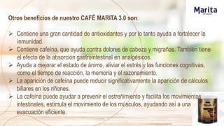 Otros beneficios de nuestro CAFÉ MARITA 3.0 son:
 Contiene una gran cantidad de antioxidantes y por lo tanto ayuda a fortalecer la
inmunidad.
 Contiene cafeína, que ayuda contra dolores de cabeza y migrañas. También tiene
el efecto de la absorción gastrointestinal en analgésicos.
 Ayuda a mejorar el estado de ánimo, aliviar el estrés y las funciones cognitivas,
como el tiempo de reacción, la memoria y el razonamiento.
 La aparición de cafeína puede reducir significativamente la aparición de cálculos
biliares en los riñones.
 La cafeína puede ayudar a prevenir el estreñimiento y facilita los movimientos
intestinales, estimula el movimiento de los músculos, ayudando así a una
evacuación eficiente.
 