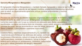 Garcinia Mangostana o Mangostán:
El mangostán (Garcinia Mangostana L.), también llamado mangostán o reina de las frutas, es
una fruta tropical que, además de ser jugosa y nutritiva, proporciona interesantes beneficios
para la salud, es especialmente apreciada porque contiene antioxidantes y muchos
fitonutrientes.
Proviene de una familia de árboles tropicales originarios principalmente de América y Asia.
Desde un punto de vista nutricional, el mangostán es especialmente rico en diferentes
nutrientes esenciales, por lo que su consumo es adecuado para dietas saludables y
equilibradas, contiene una buena dosis de minerales, como calcio, potasio y una pequeña
cantidad de sodio, que se recomienda en caso de fatiga, cansancio
(físico y mental) y para prevenir calambres musculares.
Contiene fibra y vitaminas (especialmente B y C), también se
recomienda para fortalecer las defensas del cuerpo, controlar
los procesos inflamatorios, reducir el riesgo de enfermedades
cardiovasculares, controlar el colesterol y aliviar la fiebre;
todavía se le atribuye un antidepresivo, antibiótico, enfermedad
de la piel o efecto preventivo de alergia y depurador.
 