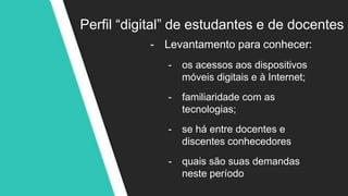 Perfil “digital” de estudantes e de docentes
- Levantamento para conhecer:
- os acessos aos dispositivos
móveis digitais e à Internet;
- familiaridade com as
tecnologias;
- se há entre docentes e
discentes conhecedores
- quais são suas demandas
neste período
 