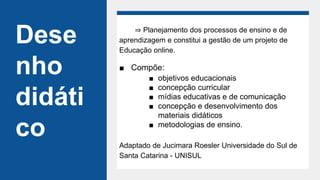 Dese
nho
didáti
co
⇒ Planejamento dos processos de ensino e de
aprendizagem e constitui a gestão de um projeto de
Educação online.
■ Compõe:
■ objetivos educacionais
■ concepção curricular
■ mídias educativas e de comunicação
■ concepção e desenvolvimento dos
materiais didáticos
■ metodologias de ensino.
Adaptado de Jucimara Roesler Universidade do Sul de
Santa Catarina - UNISUL
 