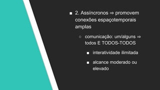 ■ 2. Assíncronos ⇒ promovem
conexões espaçotemporais
amplas
○ comunicação: um/alguns ⇒
todos E TODOS-TODOS
■ interatividade ilimitada
■ alcance moderado ou
elevado
 