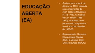 EDUCAÇÃO
ABERTA
(EA)
- Ganhou força a partir da
década de 1970, baseada
nos pensamentos de
Jean-Jacques Rousseau
(1712-1778), na França,
de Liev Tolstói (1828-
1910), na Rússia, e no
pensamento progressista
americano das décadas
de 1920-30.
- Recentemente: Recursos
Educacionais Abertos
(REA) e Massive Open
Online Courses (MOOC)
 