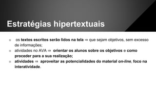 Estratégias hipertextuais
■ os textos escritos serão lidos na tela ⇒ que sejam objetivos, sem excesso
de informações;
■ atividades no AVA ⇒ orientar os alunos sobre os objetivos e como
proceder para a sua realização;
■ atividades ⇒ aproveitar as potencialidades do material on-line, foco na
interatividade.
 