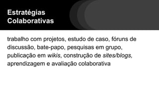 Estratégias
Colaborativas
trabalho com projetos, estudo de caso, fóruns de
discussão, bate-papo, pesquisas em grupo,
publicação em wikis, construção de sites/blogs,
aprendizagem e avaliação colaborativa
 