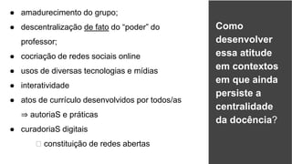 ● amadurecimento do grupo;
● descentralização de fato do “poder” do
professor;
● cocriação de redes sociais online
● usos de diversas tecnologias e mídias
● interatividade
● atos de currículo desenvolvidos por todos/as
⇒ autoriaS e práticas
● curadoriaS digitais
🡺 constituição de redes abertas
28
Como
desenvolver
essa atitude
em contextos
em que ainda
persiste a
centralidade
da docência?
 