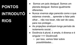 PONTOS
INTRODUTÓ
RIOS
● Somos um país desigual. Somos um
planeta desigual. Somos igualmente
diferentes.
● Nunca vivemos algo parecido como o que
estamos vivendo… aprender a falar pelo
olhar… não nos tocar, não sair de casa,
para nos proteger…
● As projeções sinalizam longo período de
isolamento social…
● Docência é plural, é ampla, é diversa e é
singular ==> DocênciaS
○ por isso, vamos falar sobre
possibilidades...
 