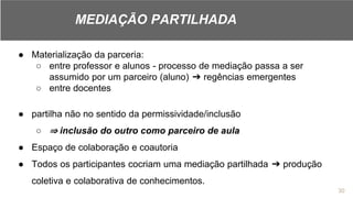 ● Materialização da parceria:
○ entre professor e alunos - processo de mediação passa a ser
assumido por um parceiro (aluno) ➔ regências emergentes
○ entre docentes
● partilha não no sentido da permissividade/inclusão
○ ⇒ inclusão do outro como parceiro de aula
● Espaço de colaboração e coautoria
● Todos os participantes cocriam uma mediação partilhada ➔ produção
coletiva e colaborativa de conhecimentos.
30
MEDIAÇÃO PARTILHADA
 