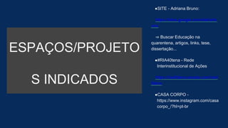 ESPAÇOS/PROJETO
S INDICADOS
●SITE - Adriana Bruno:
https://sites.google.com/site/arbr
uno
⇒ Buscar Educação na
quarentena, artigos, links, tese,
dissertação...
●#RIA40tena - Rede
Interinstitucional de Ações
https://ria40tena.wixsite.com/ria4
0tena
●CASA CORPO -
https://www.instagram.com/casa
corpo_/?hl=pt-br
 