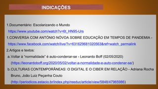 INDICAÇÕES
1.Documentário: Escolarizando o Mundo
https://www.youtube.com/watch?v=6t_HN95-Urs
1.CONVERSA COM ANTÓNIO NÓVOA SOBRE EDUCAÇÃO EM TEMPOS DE PANDEMIA -
https://www.facebook.com/watch/live/?v=631629681020563&ref=watch_permalink
2.Artigos e textos:
a.Voltar à “normalidade” é auto-condenar-se - Leonardo Boff (02/05/2020)
(https://leonardoboff.org/2020/05/02/voltar-a-normalidade-e-auto-condenar-se/)
b.CULTURAS CONTEMPORÂNEAS: O DIGITAL E O CIBER EM RELAÇÃO - Adriana Rocha
Bruno, João Luiz Peçanha Couto
(http://periodicos.estacio.br/index.php/reeduc/article/view/5848/47965986)
 