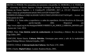 BRUNO, A. POMAR. Por uma prática da autonomia e da partilha. In: MOREIRA, J. A; VIEIRA, C.
P. eLearning no Ensino Superior. Coleção Estratégias de Ensino e Sucesso Académico: Boas
Práticas no Ensino Superior. v. 4. Coimbra-PT: CINEP/IPC, 2017. p. 153-167. Disponível em:
<https://cinep.ipc.pt/attachments/article/186/Livro%20-Volume%203-
%20MIOLO%20Baixa%20QUALIDADE-%20ULTIMA%20VERSA%CC%83O.pdf>. Acesso em:
10 de janeiro de 2018.
BONDÍA, J. L. Notas sobre a experiência e o saber de experiência. Revista Brasileira de Educação.
n. 19, jan/fev/mar/abr, 2002. Disponível em:
<http://www.anped.org.br/rbe/rbedigital/RBDE19/RBDE19_04_JORGE_LARROSA_BONDIA.pdf>
. Acesso em: 1 nov. 2014.
BURKE, Peter. Uma história social do conhecimento: de Gutemberg a Diderot. Rio de Janeiro:
Jorge Zahar, 2003.
CANCLINI, Néstor García. Culturas Híbridas. Estrategias para entrar y salir de la modernidad.
Miguel Hidalgo/México: Editorial Grijalbo, 1997.
GEERTZ, Clifford. A Interpretação das Culturas. São Paulo: LTC, 2008.
GERE, Charlie. Digital Culture. London: Reaktion Books, 2002.
 