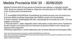 Medida Provisória 934/ 20 - 30/06/2020
Medida Provisória 934/ 20 que aponta as diretrizes para adequar o calendário escolar
2020, devido ao contexto de Pandemia. Seguindo o previsto pela Lei N°9394/ 1996( LDB),
o teor do texto prevê, principalmente:
(...)
3- 3° Ano/ENEM/ SISU/PROUNI: Possibilidade de rematrícula para unos do terceiro ano
do Ensino Médio,condições específicas para ENEM e acesso às Universidades;
4- Ensino Superior: Desobrigação 200 dias, antecipação de conclusão de cursos, 75% dos
estágios curriculares;
5- Possível retorno: ações integradas entre a Educação e outras áreas como: Assistência
Social e Saúde e com apoio técnico e financeiro do governo federal e sem redução dos
repasses para programas;
6-Diretrizes específicas: a serem elaboradas pelo Conselho Nacional de Educação( CNE).
Fonte: http://www.planalto.gov.br/ccivil_03/_ato2019-2022/2020/mpv/mpv934.htm.
https://www.camara.leg.br/noticias/672593-camara-aprova-texto-base-de-mp-que-suspende-quantidade-minima-de-dias-
letivos-em-escolas-durante-pandemia/
Agência Câmara de Notícias.
 