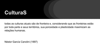 CulturaS
todas as culturas atuais são de fronteira e, considerando que as fronteiras estão
por toda parte e seus territórios, sua porosidade e plasticidade maximizam as
relações humanas.
Néstor García Canclini (1997)
 