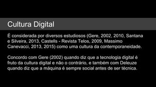 Cultura Digital
É considerada por diversos estudiosos (Gere, 2002, 2010, Santana
e Silveira, 2013, Castells - Revista Telos, 2009, Massimo
Canevacci, 2013, 2015) como uma cultura da contemporaneidade.
Concordo com Gere (2002) quando diz que a tecnologia digital é
fruto da cultura digital e não o contrário, e também com Deleuze
quando diz que a máquina é sempre social antes de ser técnica.
 