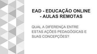 EAD - EDUCAÇÃO ONLINE
- AULAS REMOTAS
QUAL A DIFERENÇA ENTRE
ESTAS AÇÕES PEDAGÓGICAS E
SUAS CONCEPÇÕES?
 
