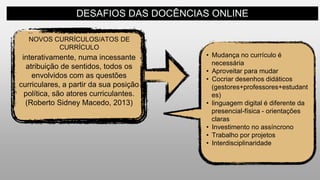 DESAFIOS DAS DOCÊNCIAS ONLINE
NOVOS CURRÍCULOS/ATOS DE
CURRÍCULO
interativamente, numa incessante
atribuição de sentidos, todos os
envolvidos com as questões
curriculares, a partir da sua posição
política, são atores curriculantes.
(Roberto Sidney Macedo, 2013)
• Mudança no currículo é
necessária
• Aproveitar para mudar
• Cocriar desenhos didáticos
(gestores+professores+estudant
es)
• linguagem digital é diferente da
presencial-física - orientações
claras
• Investimento no assíncrono
• Trabalho por projetos
• Interdisciplinaridade
 