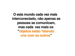 6 
O esta mundo cada vez mais 
interconectado, não apenas as 
pessoas se comunicam, 
mas cada vez mais os 
"objetos estão ‘falando’ 
uns com os outros” 
 