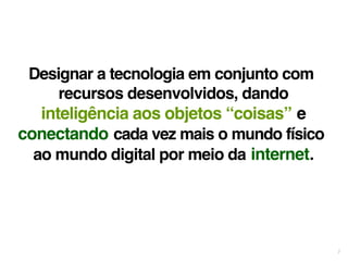 7 
Designar a tecnologia em conjunto com 
recursos desenvolvidos, dando 
inteligência aos objetos “coisas” e 
conectando cada vez mais o mundo físico 
ao mundo digital por meio da internet. 
 