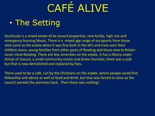 CAFÉ ALIVE
• The Setting
Southcote is a mixed estate of ex council properties, new builds, high rise and
emergency housing blocks. There is a mixed age range of occupants from those
who came to the estate when it was first built in the 50’s and have seen their
children leave, young families from other parts of Reading and those new to Britain
never mind Reading. There are few amenities on the estate. It has a library under
threat of closure, a small community centre and three churches; there was a pub
but that is now demolished and replaced by flats.
There used to be a café, run by the Christians on the estate, where people could find
fellowship and advice as well as food and drink, but that was forced to close as the
council wanted the premises back. Then there was nothing!
 